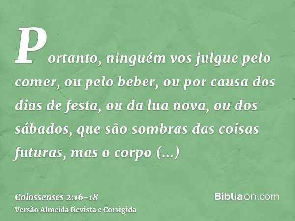 Portanto, ninguém vos julgue pelo comer, ou pelo beber, ou por causa dos dias de festa, ou da lua nova, ou dos sábados,que são sombras das coisas futuras, mas o