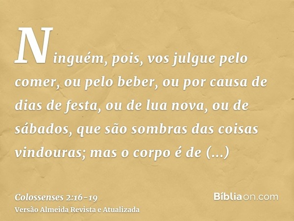 Ninguém, pois, vos julgue pelo comer, ou pelo beber, ou por causa de dias de festa, ou de lua nova, ou de sábados,que são sombras das coisas vindouras; mas o co