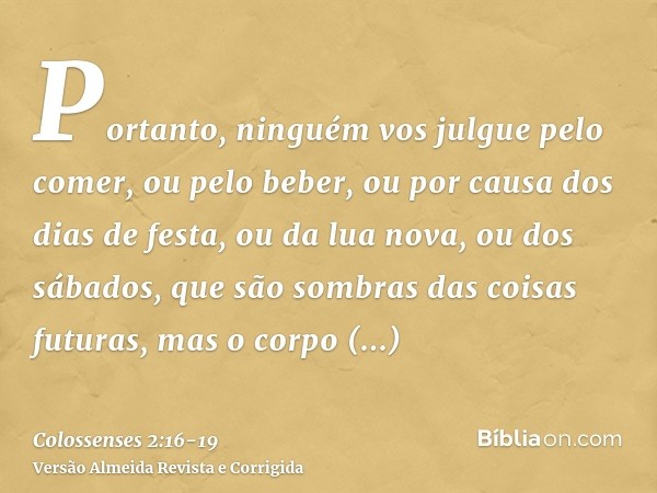 Portanto, ninguém vos julgue pelo comer, ou pelo beber, ou por causa dos dias de festa, ou da lua nova, ou dos sábados,que são sombras das coisas futuras, mas o