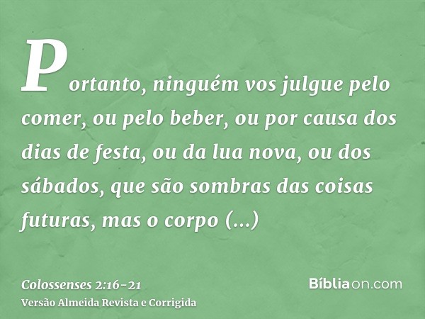 Portanto, ninguém vos julgue pelo comer, ou pelo beber, ou por causa dos dias de festa, ou da lua nova, ou dos sábados,que são sombras das coisas futuras, mas o
