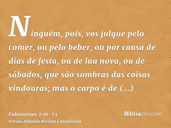 Ninguém, pois, vos julgue pelo comer, ou pelo beber, ou por causa de dias de festa, ou de lua nova, ou de sábados,que são sombras das coisas vindouras; mas o co