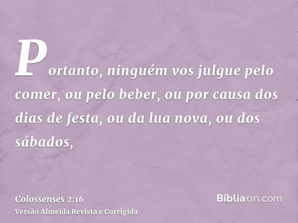 Portanto, ninguém vos julgue pelo comer, ou pelo beber, ou por causa dos dias de festa, ou da lua nova, ou dos sábados,