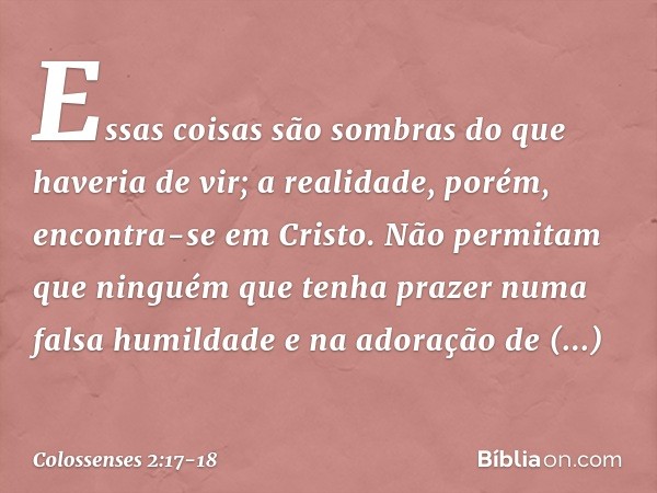 Essas coisas são sombras do que haveria de vir; a realidade, porém, encontra-se em Cristo. Não permitam que ninguém que tenha prazer numa falsa humildade e na a