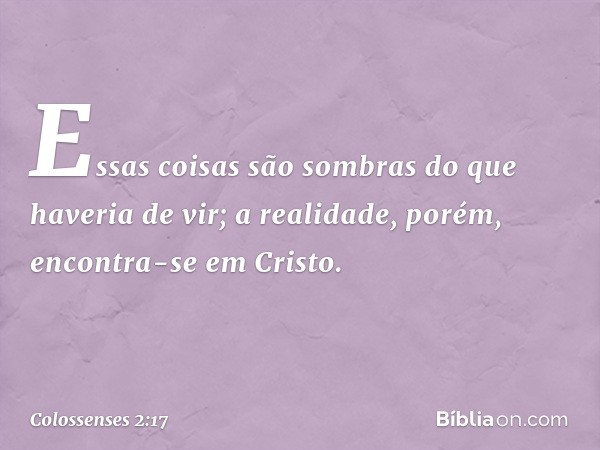 Essas coisas são sombras do que haveria de vir; a realidade, porém, encontra-se em Cristo. -- Colossenses 2:17