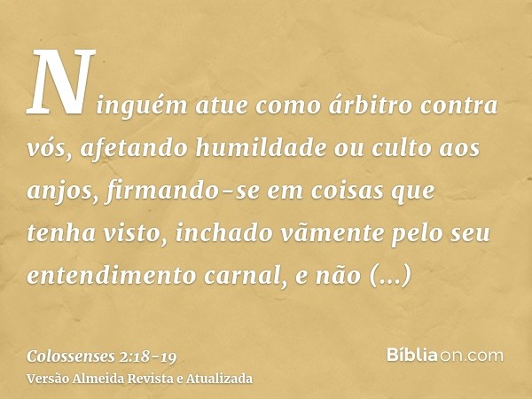 Ninguém atue como árbitro contra vós, afetando humildade ou culto aos anjos, firmando-se em coisas que tenha visto, inchado vãmente pelo seu entendimento carnal