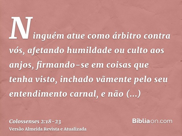 Ninguém atue como árbitro contra vós, afetando humildade ou culto aos anjos, firmando-se em coisas que tenha visto, inchado vãmente pelo seu entendimento carnal