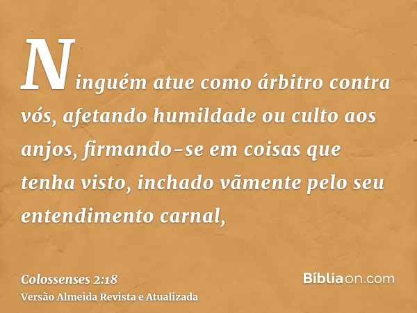 Ninguém atue como árbitro contra vós, afetando humildade ou culto aos anjos, firmando-se em coisas que tenha visto, inchado vãmente pelo seu entendimento carnal