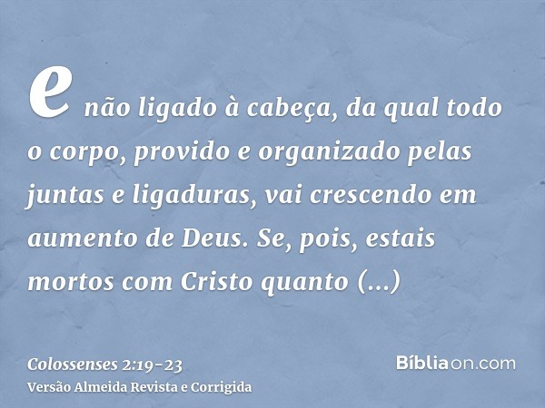 e não ligado à cabeça, da qual todo o corpo, provido e organizado pelas juntas e ligaduras, vai crescendo em aumento de Deus.Se, pois, estais mortos com Cristo 