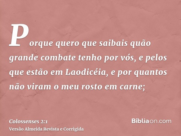 Porque quero que saibais quão grande combate tenho por vós, e pelos que estão em Laodicéia, e por quantos não viram o meu rosto em carne;