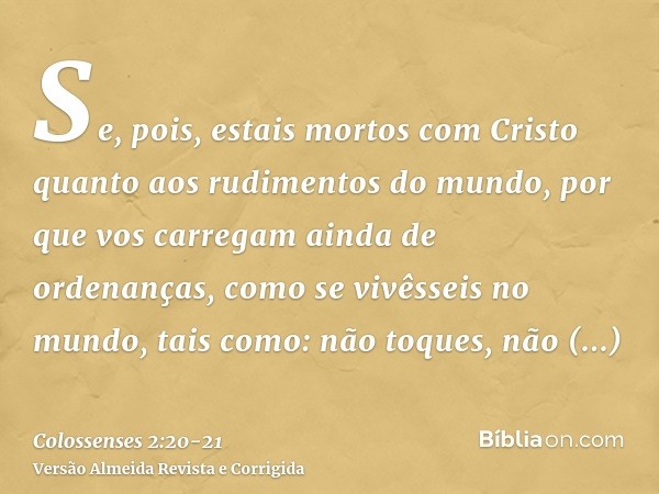 Se, pois, estais mortos com Cristo quanto aos rudimentos do mundo, por que vos carregam ainda de ordenanças, como se vivêsseis no mundo,tais como: não toques, n