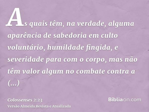 As quais têm, na verdade, alguma aparência de sabedoria em culto voluntário, humildade fingida, e severidade para com o corpo, mas não têm valor algum no combat