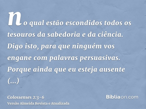 no qual estão escondidos todos os tesouros da sabedoria e da ciência.Digo isto, para que ninguém vos engane com palavras persuasivas.Porque ainda que eu esteja 