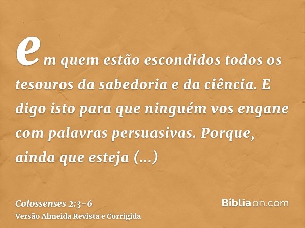em quem estão escondidos todos os tesouros da sabedoria e da ciência.E digo isto para que ninguém vos engane com palavras persuasivas.Porque, ainda que esteja a