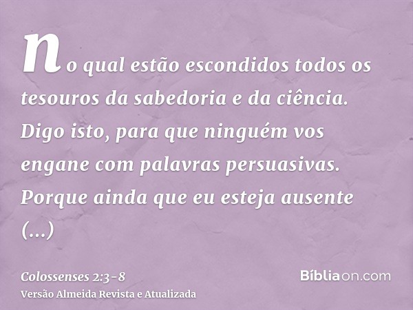 no qual estão escondidos todos os tesouros da sabedoria e da ciência.Digo isto, para que ninguém vos engane com palavras persuasivas.Porque ainda que eu esteja 