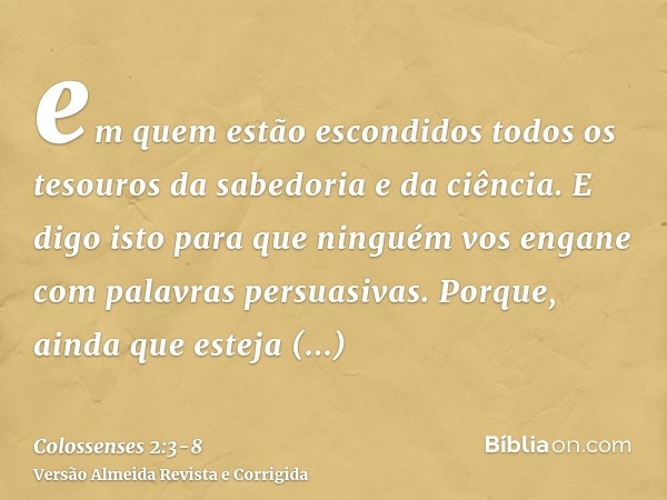 em quem estão escondidos todos os tesouros da sabedoria e da ciência.E digo isto para que ninguém vos engane com palavras persuasivas.Porque, ainda que esteja a