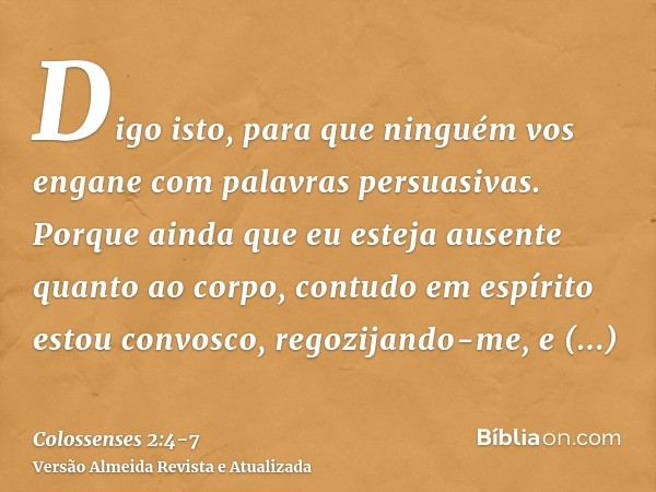 Digo isto, para que ninguém vos engane com palavras persuasivas.Porque ainda que eu esteja ausente quanto ao corpo, contudo em espírito estou convosco, regozija