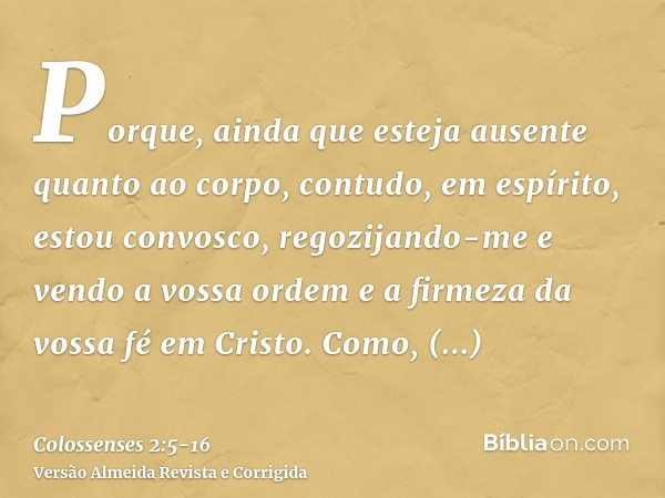 Porque, ainda que esteja ausente quanto ao corpo, contudo, em espírito, estou convosco, regozijando-me e vendo a vossa ordem e a firmeza da vossa fé em Cristo.C