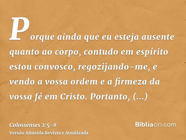 Porque ainda que eu esteja ausente quanto ao corpo, contudo em espírito estou convosco, regozijando-me, e vendo a vossa ordem e a firmeza da vossa fé em Cristo.