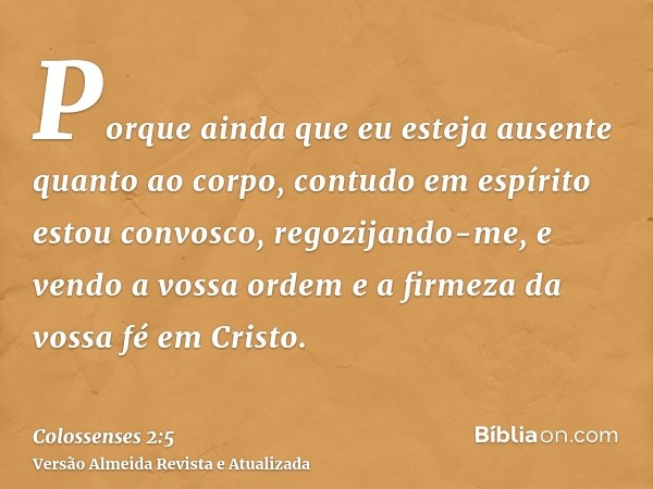 Porque ainda que eu esteja ausente quanto ao corpo, contudo em espírito estou convosco, regozijando-me, e vendo a vossa ordem e a firmeza da vossa fé em Cristo.