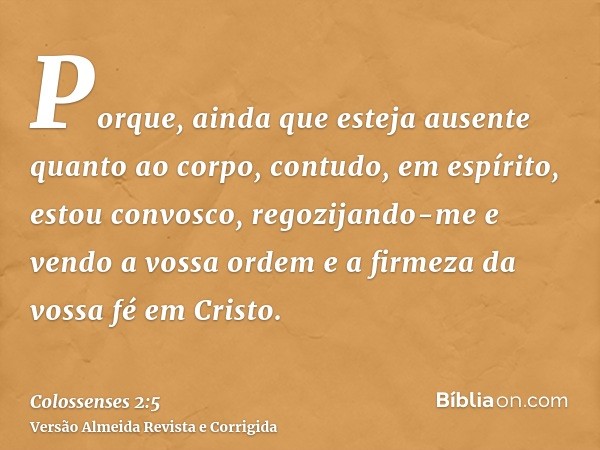 Porque, ainda que esteja ausente quanto ao corpo, contudo, em espírito, estou convosco, regozijando-me e vendo a vossa ordem e a firmeza da vossa fé em Cristo.