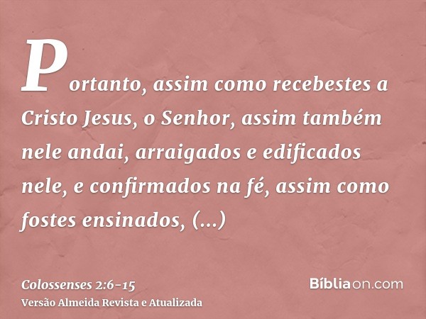 Portanto, assim como recebestes a Cristo Jesus, o Senhor, assim também nele andai,arraigados e edificados nele, e confirmados na fé, assim como fostes ensinados