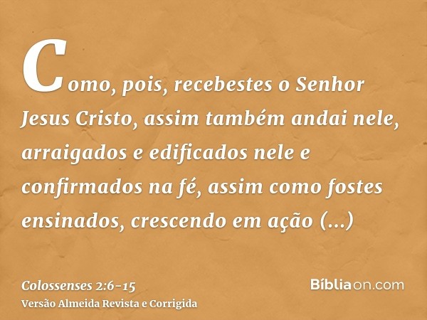 Como, pois, recebestes o Senhor Jesus Cristo, assim também andai nele,arraigados e edificados nele e confirmados na fé, assim como fostes ensinados, crescendo e