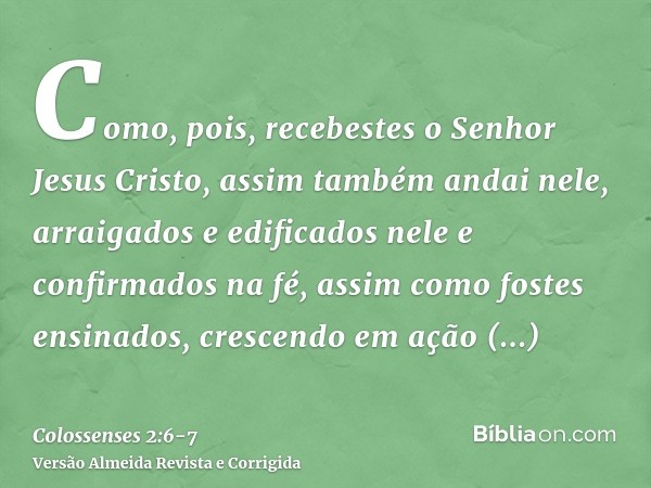 Como, pois, recebestes o Senhor Jesus Cristo, assim também andai nele,arraigados e edificados nele e confirmados na fé, assim como fostes ensinados, crescendo e