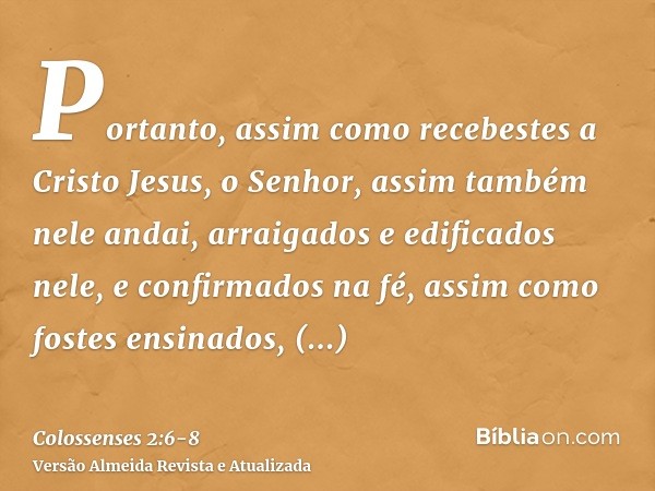 Portanto, assim como recebestes a Cristo Jesus, o Senhor, assim também nele andai,arraigados e edificados nele, e confirmados na fé, assim como fostes ensinados