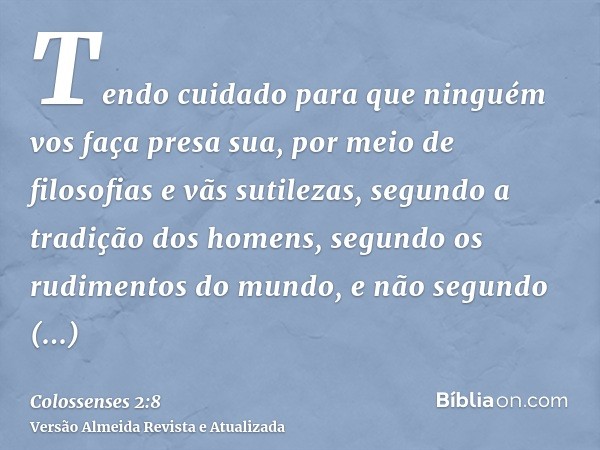 Tendo cuidado para que ninguém vos faça presa sua, por meio de filosofias e vãs sutilezas, segundo a tradição dos homens, segundo os rudimentos do mundo, e não 