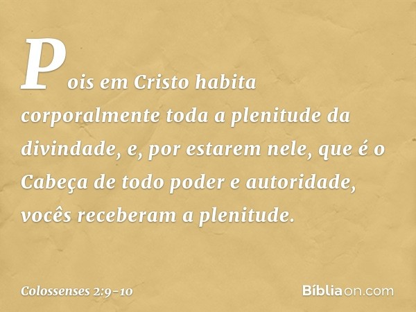 Pois em Cristo habita corporalmente toda a plenitude da divindade, e, por estarem nele, que é o Cabeça de todo poder e autoridade, vocês receberam a plenitude. 