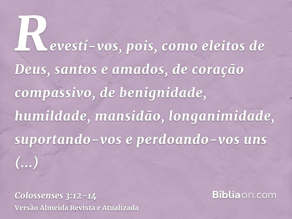 Revestí-vos, pois, como eleitos de Deus, santos e amados, de coração compassivo, de benignidade, humildade, mansidão, longanimidade,suportando-vos e perdoando-v