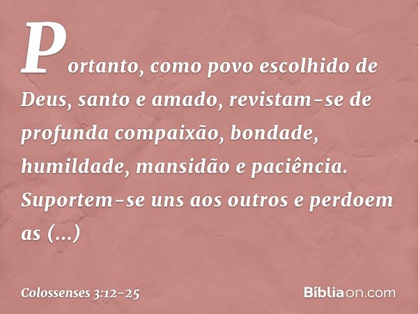 Portanto, como povo escolhido de Deus, santo e amado, revistam-se de profunda compaixão, bondade, humildade, mansidão e paciência. Suportem-se uns aos outros e 