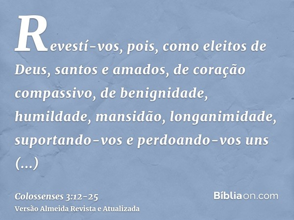 Revestí-vos, pois, como eleitos de Deus, santos e amados, de coração compassivo, de benignidade, humildade, mansidão, longanimidade,suportando-vos e perdoando-v