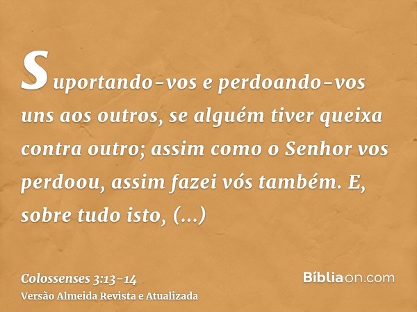 suportando-vos e perdoando-vos uns aos outros, se alguém tiver queixa contra outro; assim como o Senhor vos perdoou, assim fazei vós também.E, sobre tudo isto, 