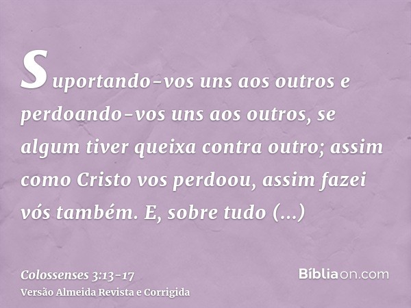 suportando-vos uns aos outros e perdoando-vos uns aos outros, se algum tiver queixa contra outro; assim como Cristo vos perdoou, assim fazei vós também.E, sobre