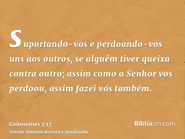 suportando-vos e perdoando-vos uns aos outros, se alguém tiver queixa contra outro; assim como o Senhor vos perdoou, assim fazei vós também.