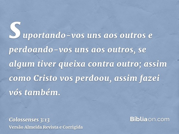 suportando-vos uns aos outros e perdoando-vos uns aos outros, se algum tiver queixa contra outro; assim como Cristo vos perdoou, assim fazei vós também.