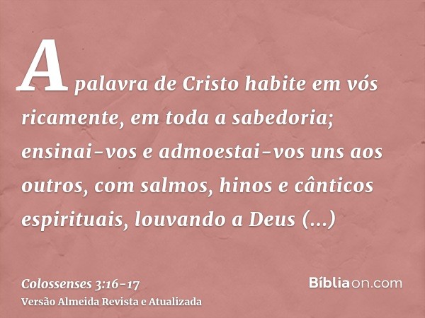 A palavra de Cristo habite em vós ricamente, em toda a sabedoria; ensinai-vos e admoestai-vos uns aos outros, com salmos, hinos e cânticos espirituais, louvando