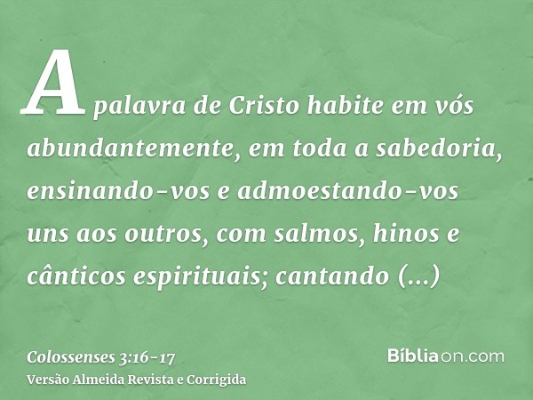 A palavra de Cristo habite em vós abundantemente, em toda a sabedoria, ensinando-vos e admoestando-vos uns aos outros, com salmos, hinos e cânticos espirituais;