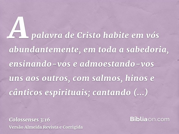 A palavra de Cristo habite em vós abundantemente, em toda a sabedoria, ensinando-vos e admoestando-vos uns aos outros, com salmos, hinos e cânticos espirituais;