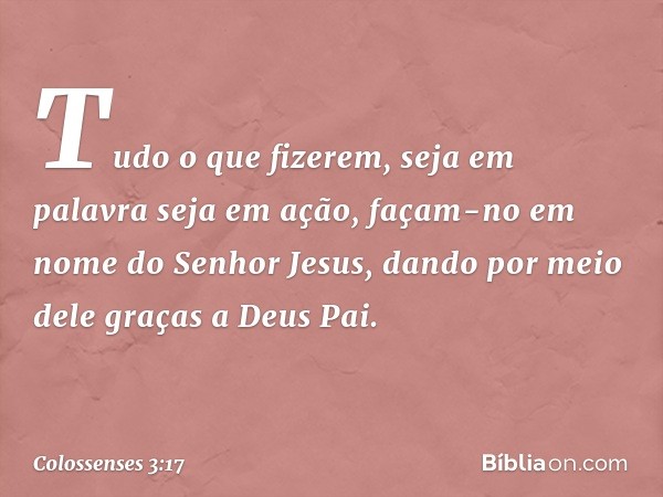 Tudo o que fizerem, seja em palavra seja em ação, façam-no em nome do Senhor Jesus, dando por meio dele graças a Deus Pai. -- Colossenses 3:17