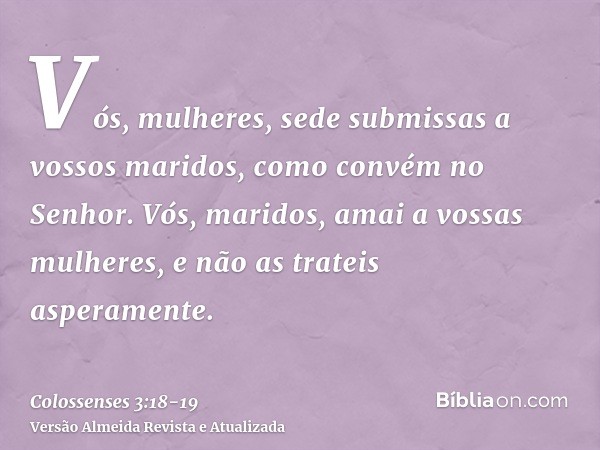 Vós, mulheres, sede submissas a vossos maridos, como convém no Senhor.Vós, maridos, amai a vossas mulheres, e não as trateis asperamente.