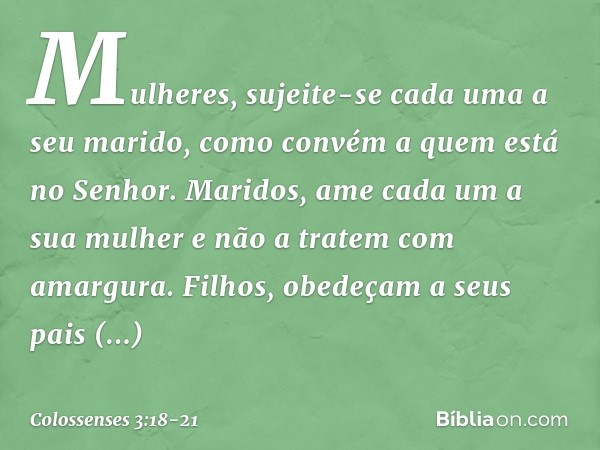 Mulheres, sujeite-se cada uma a seu marido, como convém a quem está no Senhor. Maridos, ame cada um a sua mulher e não a tratem com amargura. Filhos, obedeçam a