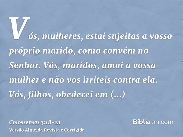 Vós, mulheres, estai sujeitas a vosso próprio marido, como convém no Senhor.Vós, maridos, amai a vossa mulher e não vos irriteis contra ela.Vós, filhos, obedece