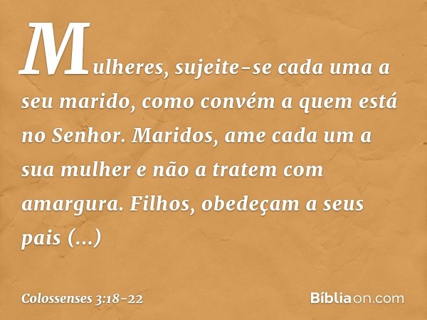 Mulheres, sujeite-se cada uma a seu marido, como convém a quem está no Senhor. Maridos, ame cada um a sua mulher e não a tratem com amargura. Filhos, obedeçam a