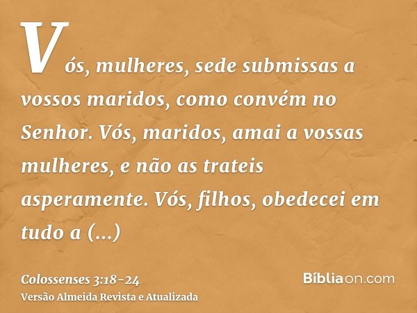 Vós, mulheres, sede submissas a vossos maridos, como convém no Senhor.Vós, maridos, amai a vossas mulheres, e não as trateis asperamente.Vós, filhos, obedecei e