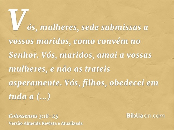 Vós, mulheres, sede submissas a vossos maridos, como convém no Senhor.Vós, maridos, amai a vossas mulheres, e não as trateis asperamente.Vós, filhos, obedecei e