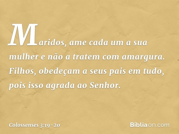 Maridos, ame cada um a sua mulher e não a tratem com amargura. Filhos, obedeçam a seus pais em tudo, pois isso agrada ao Senhor. -- Colossenses 3:19-20