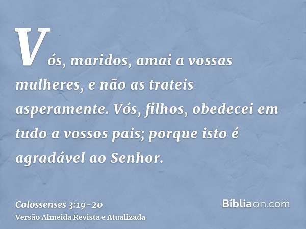 Vós, maridos, amai a vossas mulheres, e não as trateis asperamente.Vós, filhos, obedecei em tudo a vossos pais; porque isto é agradável ao Senhor.