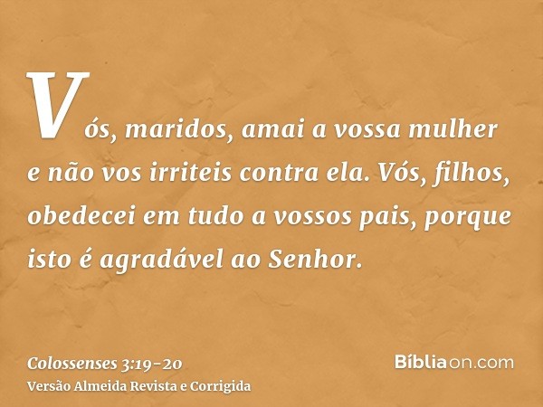 Vós, maridos, amai a vossa mulher e não vos irriteis contra ela.Vós, filhos, obedecei em tudo a vossos pais, porque isto é agradável ao Senhor.